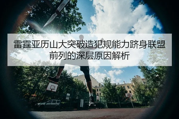 雷霆亚历山大突破造犯规能力跻身联盟前列的深层原因解析
