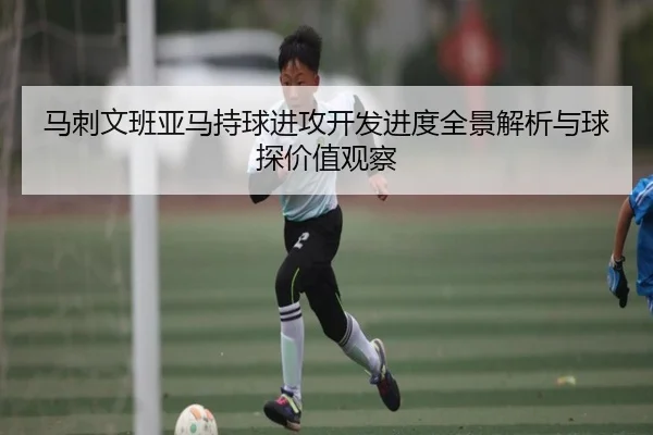 马刺文班亚马持球进攻开发进度全景解析与球探价值观察