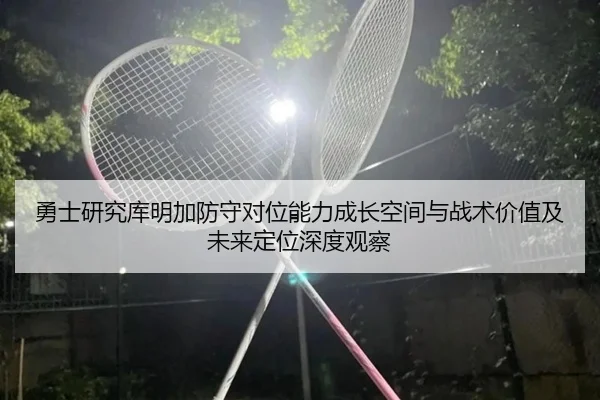 勇士研究库明加防守对位能力成长空间与战术价值及未来定位深度观察